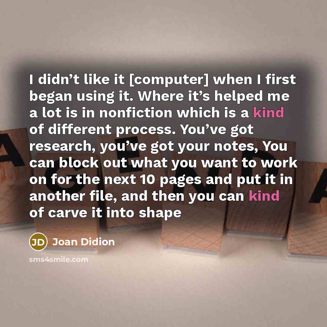 “I didn’t like it [computer] when I first began using it. Where it’s helped me a lot is in nonfiction which is a kind of different process. You’ve got research, you’ve got your notes, You can block out what you want to work on for the next 10 pages and put it in another file, and then you can kind…” quote by Joan Didion