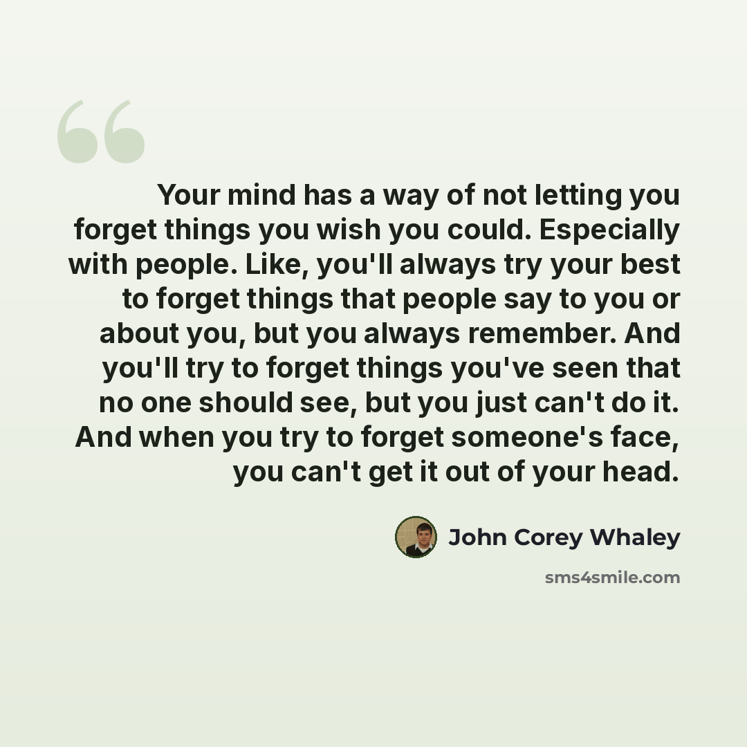 “Your mind has a way of not letting you forget things you wish you could. Especially with people. Like, you'll always try your best to forget things that people say to you or about you, but you always remember. And you'll try to forget things you've seen that no one should see, but you just can't…” quote by John Corey Whaley