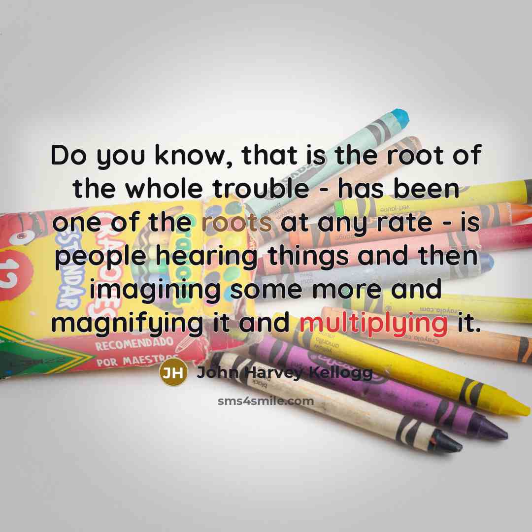 “Do you know, that is the root of the whole trouble - has been one of the roots at any rate - is people hearing things and then imagining some more and magnifying it and multiplying it.” quote by John Harvey Kellogg