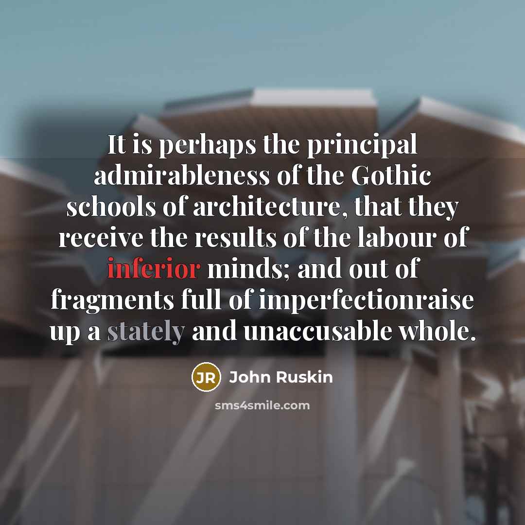 “It is perhaps the principal admirableness of the Gothic schools of architecture, that they receive the results of the labour of inferior minds; and out of fragments full of imperfectionraise up a stately and unaccusable whole.” quote by John Ruskin