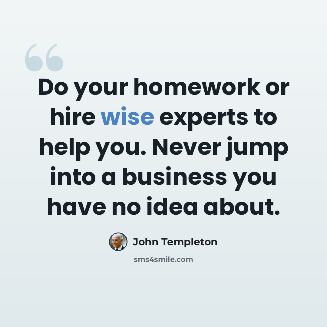 “Do your homework or hire wise experts to help you. Never jump into a business you have no idea about.” quote by John Templeton