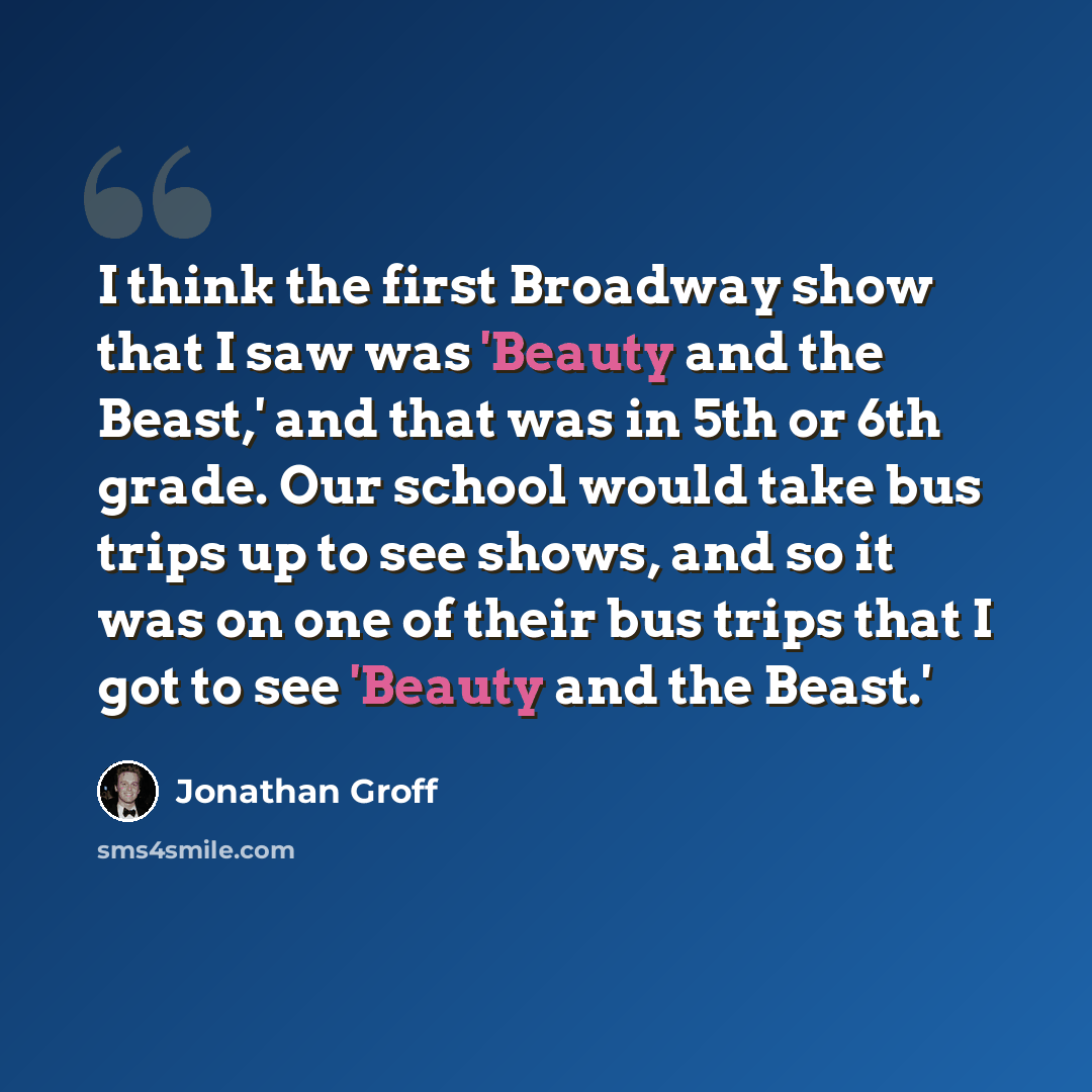 “I think the first Broadway show that I saw was 'Beauty and the Beast,' and that was in 5th or 6th grade. Our school would take bus trips up to see shows, and so it was on one of their bus trips that I got to see 'Beauty and the Beast.'” quote by Jonathan Groff