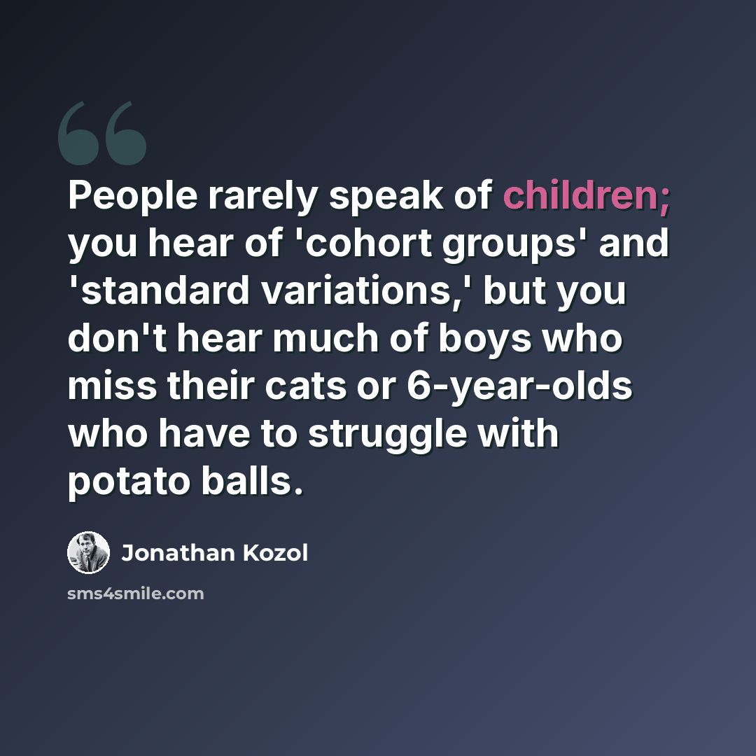 “People rarely speak of children; you hear of 'cohort groups' and 'standard variations,' but you don't hear much of boys who miss their cats or 6-year-olds who have to struggle with potato balls.” quote by Jonathan Kozol