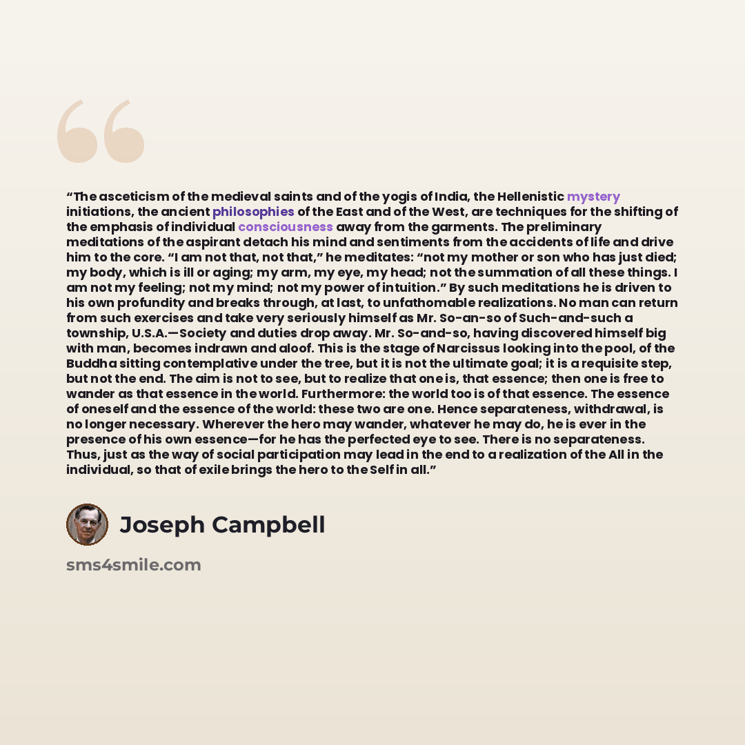 “The asceticism of the medieval saints and of the yogis of India, the Hellenistic mystery initiations, the ancient philosophies of the East and of the West, are techniques for the shifting of the emphasis of individual consciousness away from the garments. The preliminary meditations of the…” quote by Joseph Campbell