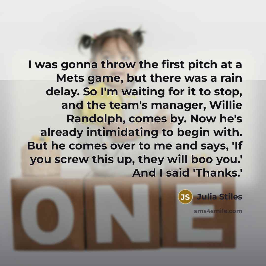 “I was gonna throw the first pitch at a Mets game, but there was a rain delay. So I'm waiting for it to stop, and the team's manager, Willie Randolph, comes by. Now he's already intimidating to begin with. But he comes over to me and says, 'If you screw this up, they will boo you.' And I said…” quote by Julia Stiles