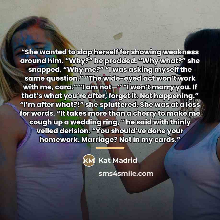 “She wanted to slap herself for showing weakness around him. “Why?” he prodded. “Why what?” she snapped. “Why me?” “I was asking myself the same question.” “The wide-eyed act won’t work with me, cara.” “I am not—” “I won’t marry you. If that’s what you’re after, forget it. Not happening.” “I’m…” quote by Kat Madrid