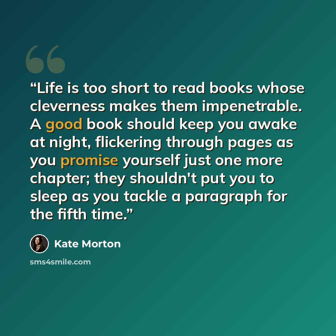 “Life is too short to read books whose cleverness makes them impenetrable. A good book should keep you awake at night, flickering through pages as you promise yourself just one more chapter; they shouldn't put you to sleep as you tackle a paragraph for the fifth time.” quote by Kate Morton