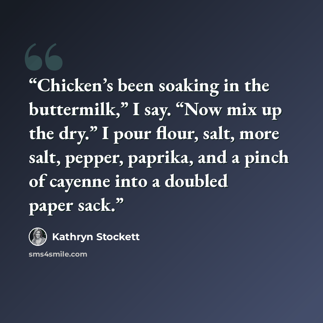 “Chicken’s been soaking in the buttermilk,” I say. “Now mix up the dry.” I pour flour, salt, more salt, pepper, paprika, and a pinch of cayenne into a doubled paper sack.” quote by Kathryn Stockett