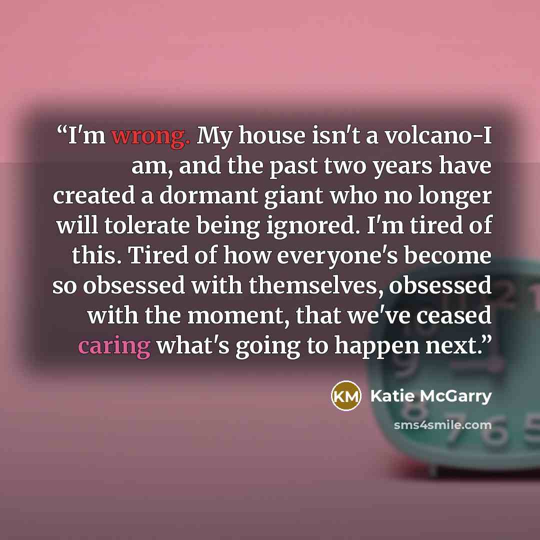 “I'm wrong. My house isn't a volcano-I am, and the past two years have created a dormant giant who no longer will tolerate being ignored. I'm tired of this. Tired of how everyone's become so obsessed with themselves, obsessed with the moment, that we've ceased caring what's going to happen next.” quote by Katie McGarry