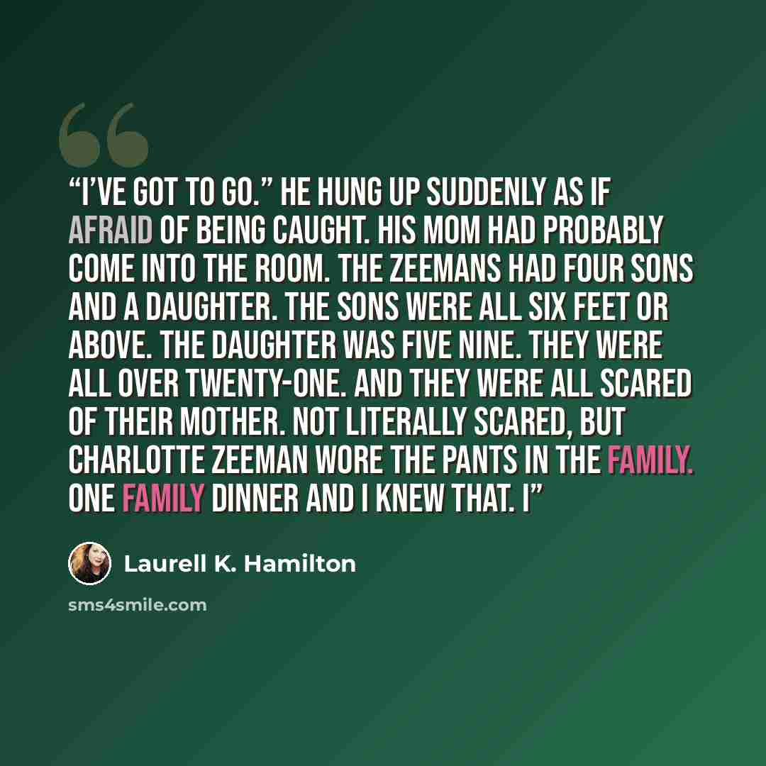 “I’ve got to go.” He hung up suddenly as if afraid of being caught. His mom had probably come into the room. The Zeemans had four sons and a daughter. The sons were all six feet or above. The daughter was five nine. They were all over twenty-one. And they were all scared of their mother. Not…” quote by Laurell K. Hamilton