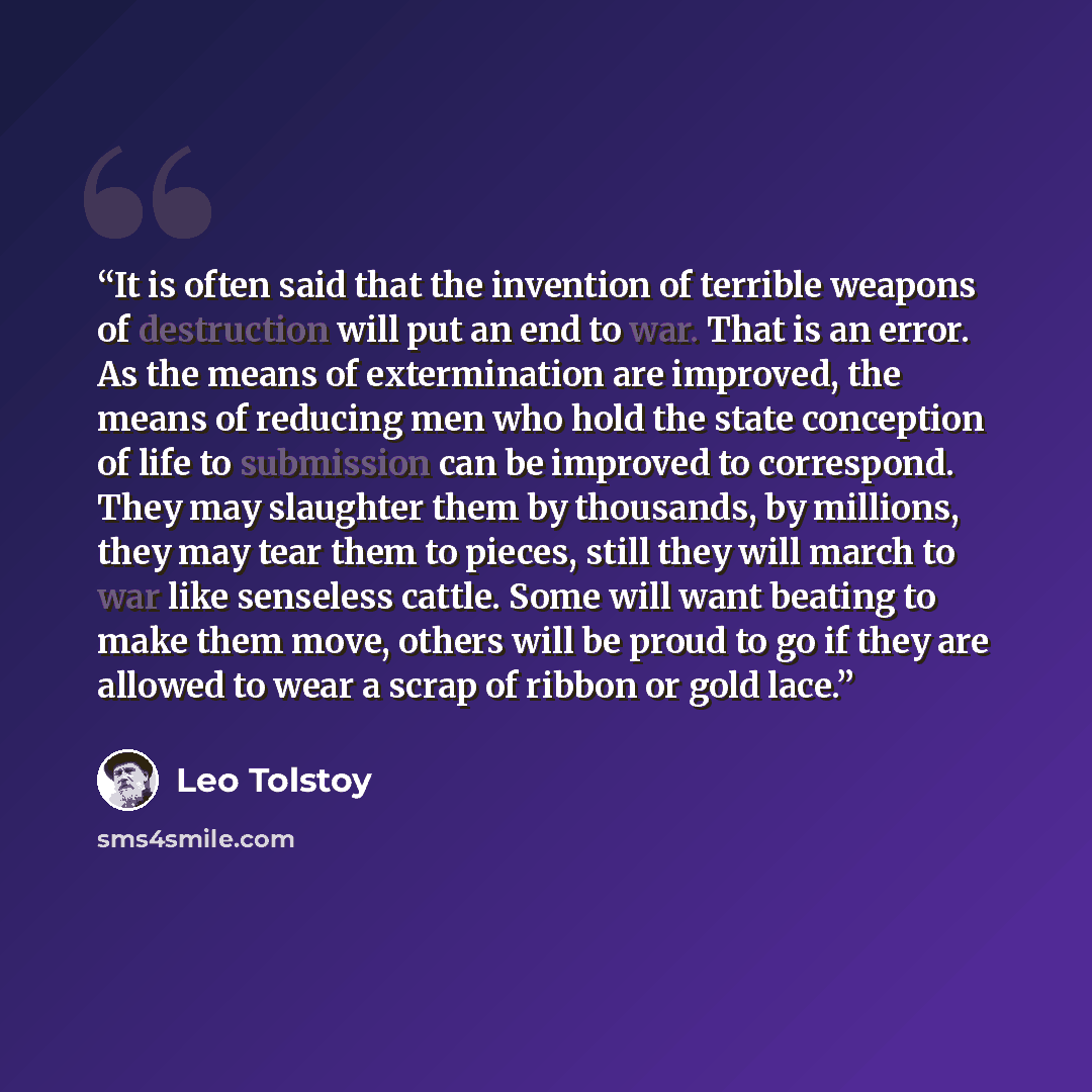 “It is often said that the invention of terrible weapons of destruction will put an end to war. That is an error. As the means of extermination are improved, the means of reducing men who hold the state conception of life to submission can be improved to correspond. They may slaughter them by…” quote by Leo Tolstoy
