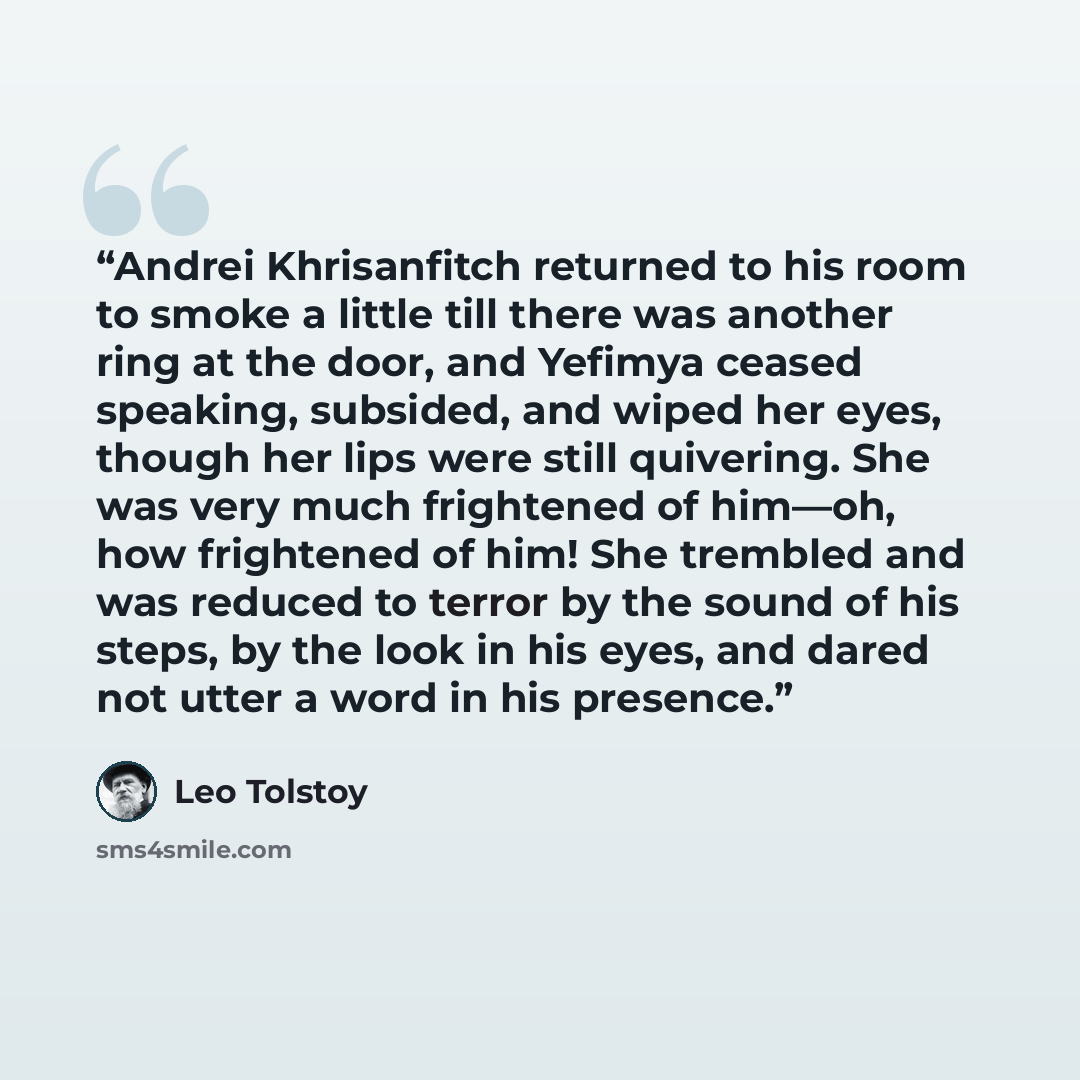 “Andrei Khrisanfitch returned to his room to smoke a little till there was another ring at the door, and Yefimya ceased speaking, subsided, and wiped her eyes, though her lips were still quivering. She was very much frightened of him—oh, how frightened of him! She trembled and was reduced to terror…” quote by Leo Tolstoy