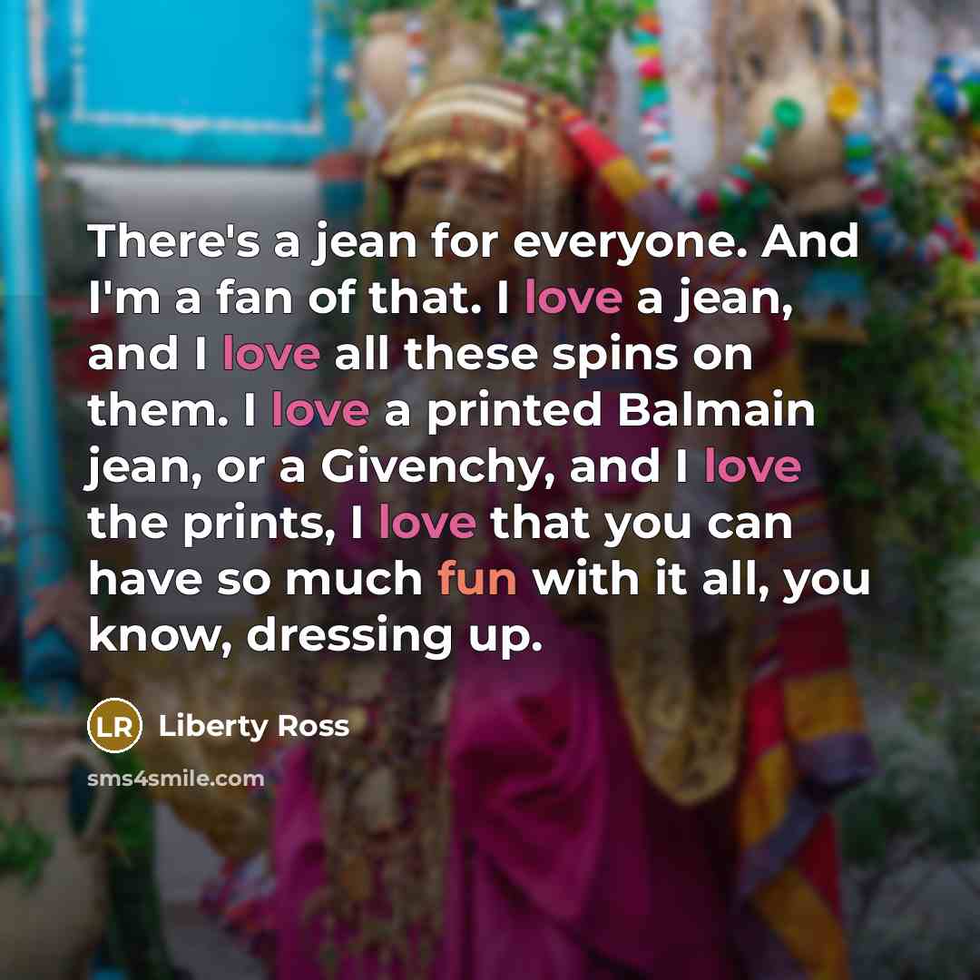“There's a jean for everyone. And I'm a fan of that. I love a jean, and I love all these spins on them. I love a printed Balmain jean, or a Givenchy, and I love the prints, I love that you can have so much fun with it all, you know, dressing up.” quote by Liberty Ross