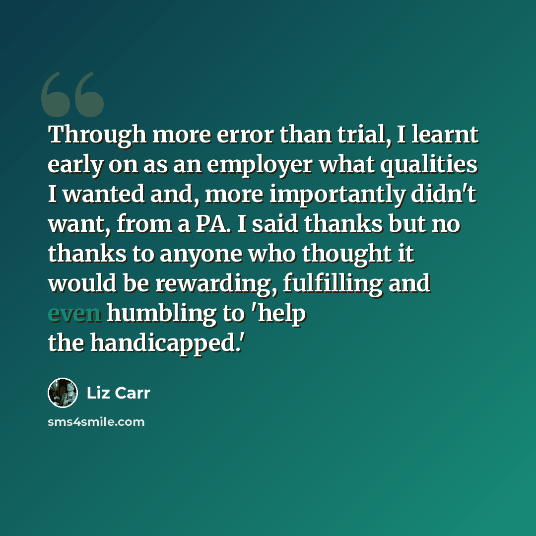 “Through more error than trial, I learnt early on as an employer what qualities I wanted and, more importantly didn't want, from a PA. I said thanks but no thanks to anyone who thought it would be rewarding, fulfilling and even humbling to 'help the handicapped.'” quote by Liz Carr