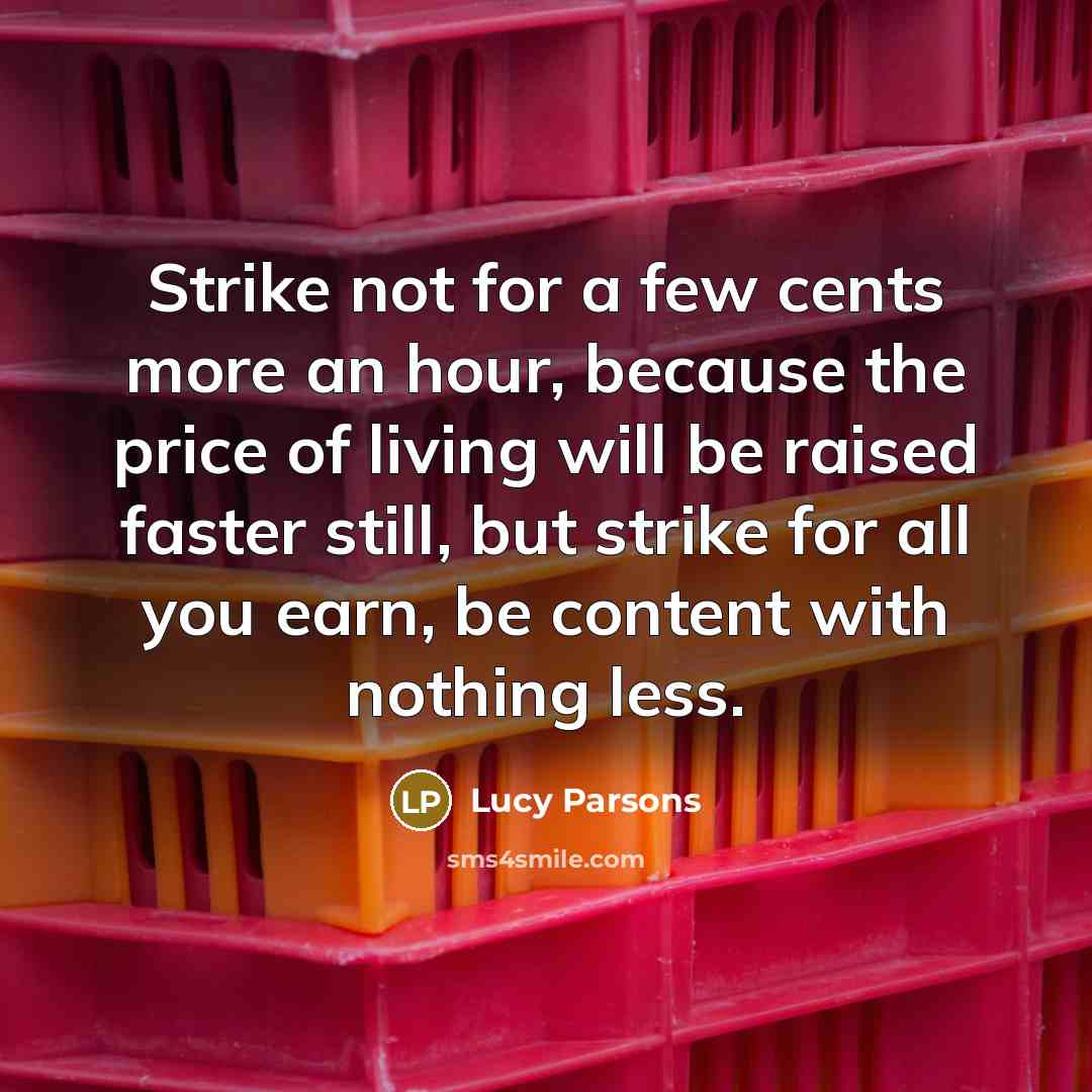 “Strike not for a few cents more an hour, because the price of living will be raised faster still, but strike for all you earn, be content with nothing less.” quote by Lucy Parsons