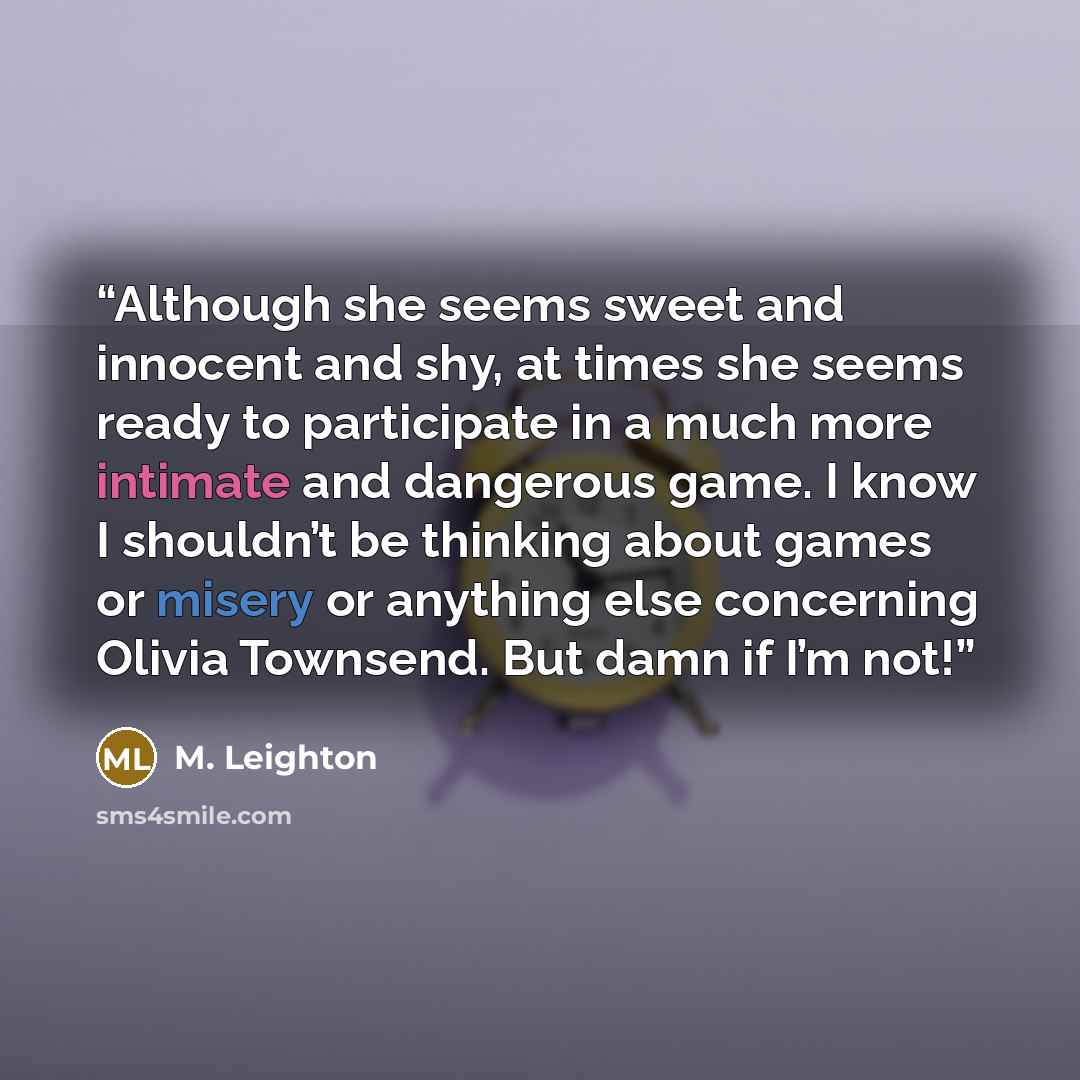“Although she seems sweet and innocent and shy, at times she seems ready to participate in a much more intimate and dangerous game. I know I shouldn’t be thinking about games or misery or anything else concerning Olivia Townsend. But damn if I’m not!” quote by M. Leighton