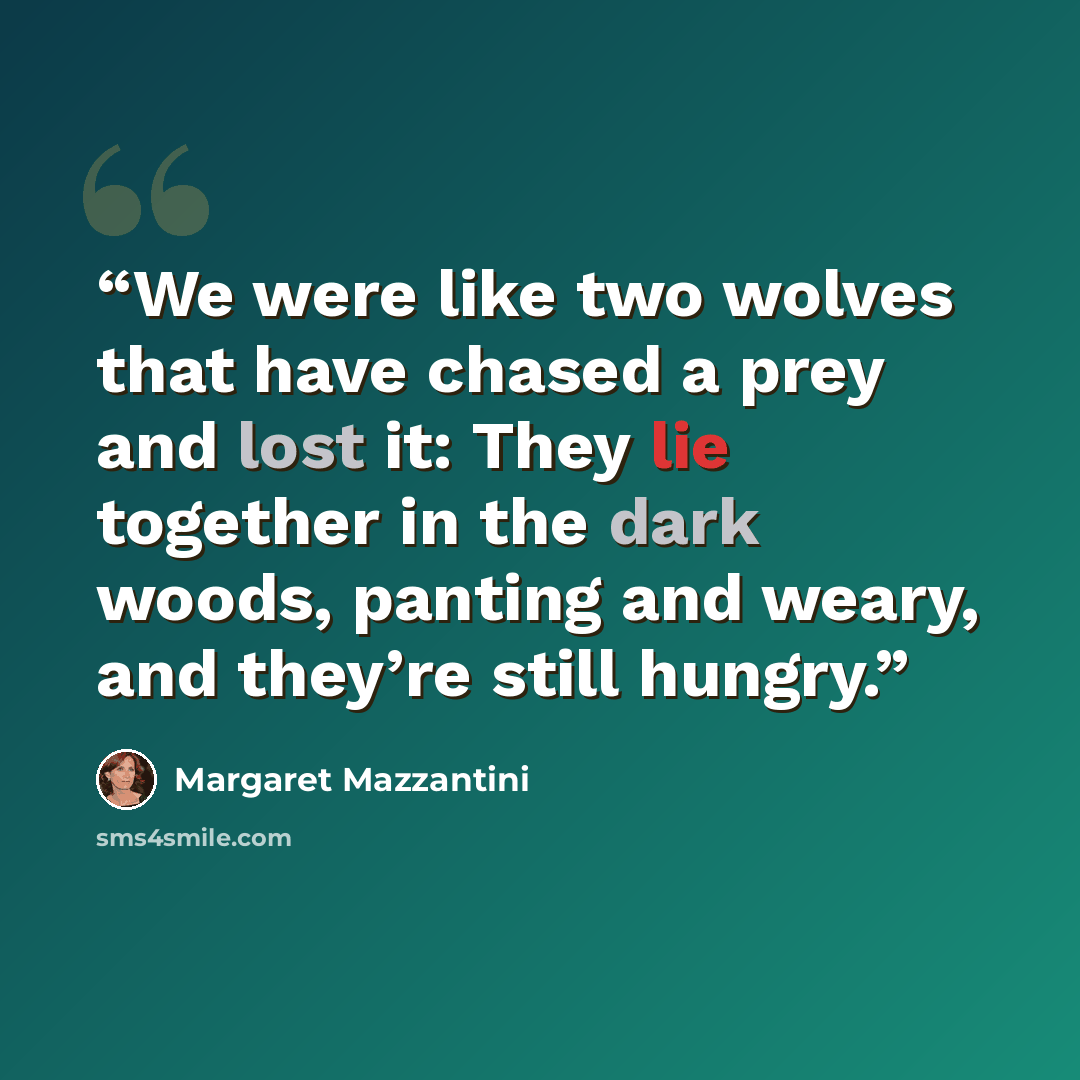 “We were like two wolves that have chased a prey and lost it: They lie together in the dark woods, panting and weary, and they’re still hungry.” quote by Margaret Mazzantini