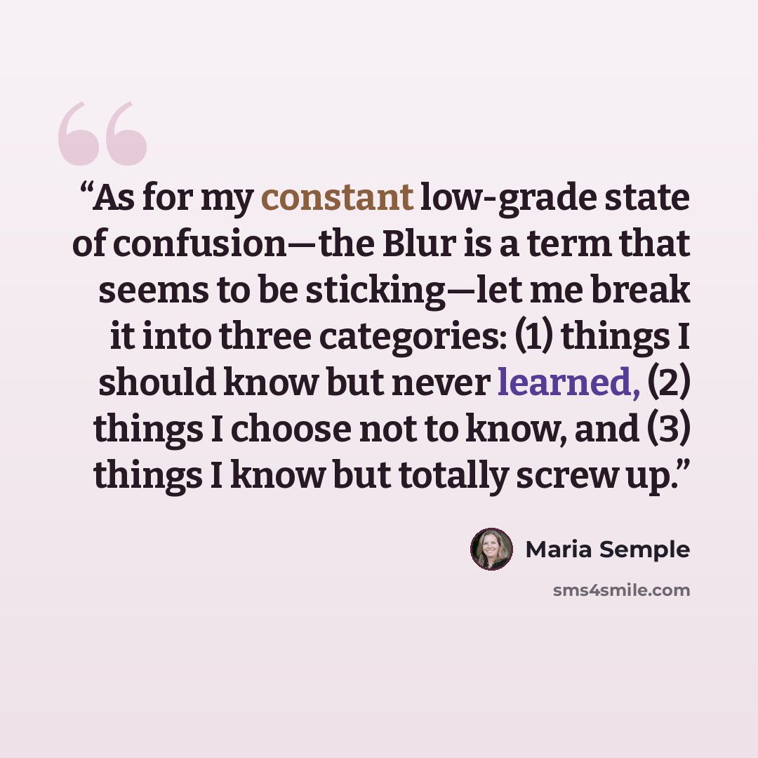 “As for my constant low-grade state of confusion—the Blur is a term that seems to be sticking—let me break it into three categories: (1) things I should know but never learned, (2) things I choose not to know, and (3) things I know but totally screw up.” quote by Maria Semple