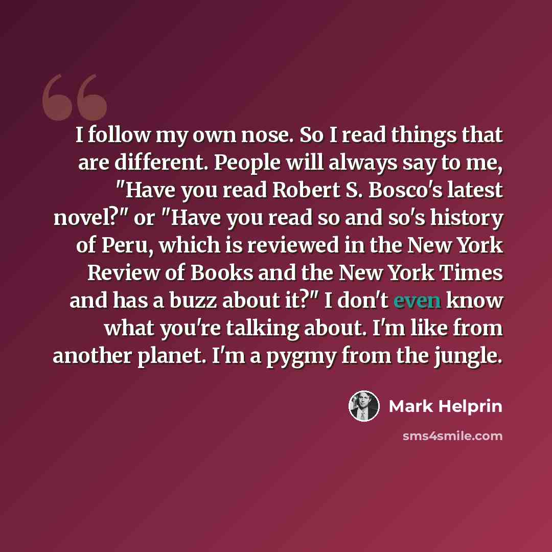 “I follow my own nose. So I read things that are different. People will always say to me, "Have you read Robert S. Bosco's latest novel?" or "Have you read so and so's history of Peru, which is reviewed in the New York Review of Books and the New York Times and has a buzz about it?" I don't even…” quote by Mark Helprin