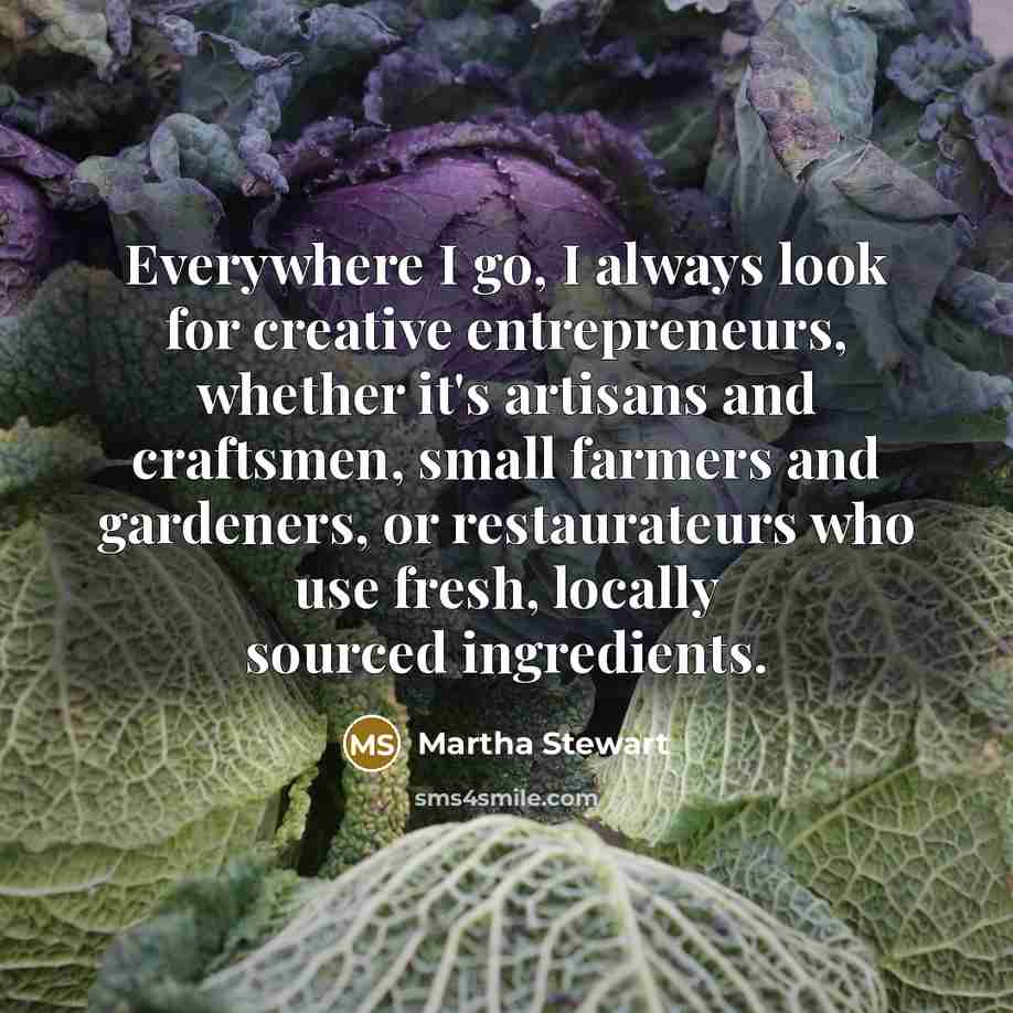 “Everywhere I go, I always look for creative entrepreneurs, whether it's artisans and craftsmen, small farmers and gardeners, or restaurateurs who use fresh, locally sourced ingredients.” quote by Martha Stewart