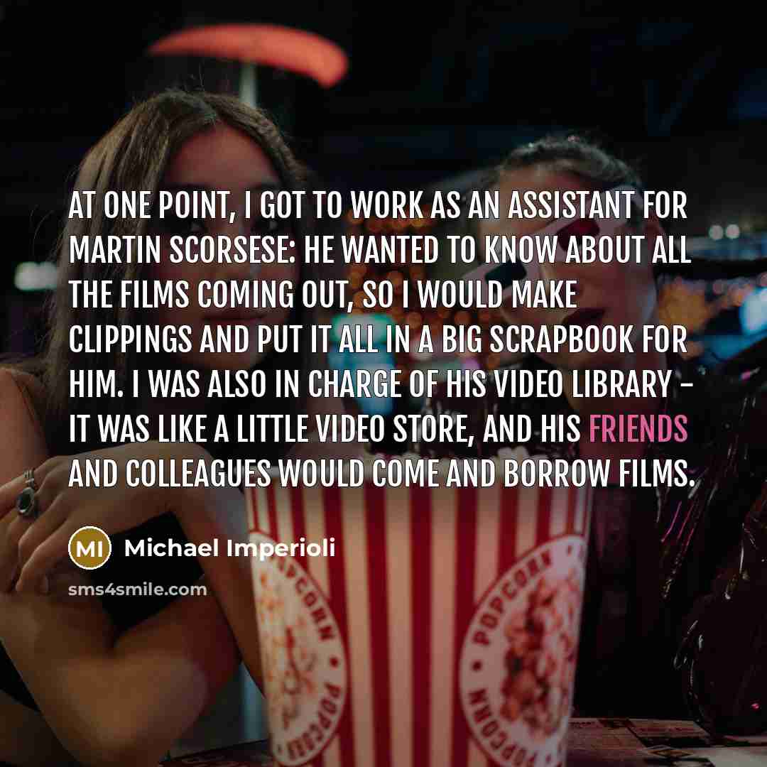 “At one point, I got to work as an assistant for Martin Scorsese: He wanted to know about all the films coming out, so I would make clippings and put it all in a big scrapbook for him. I was also in charge of his video library - it was like a little video store, and his friends and colleagues would…” quote by Michael Imperioli