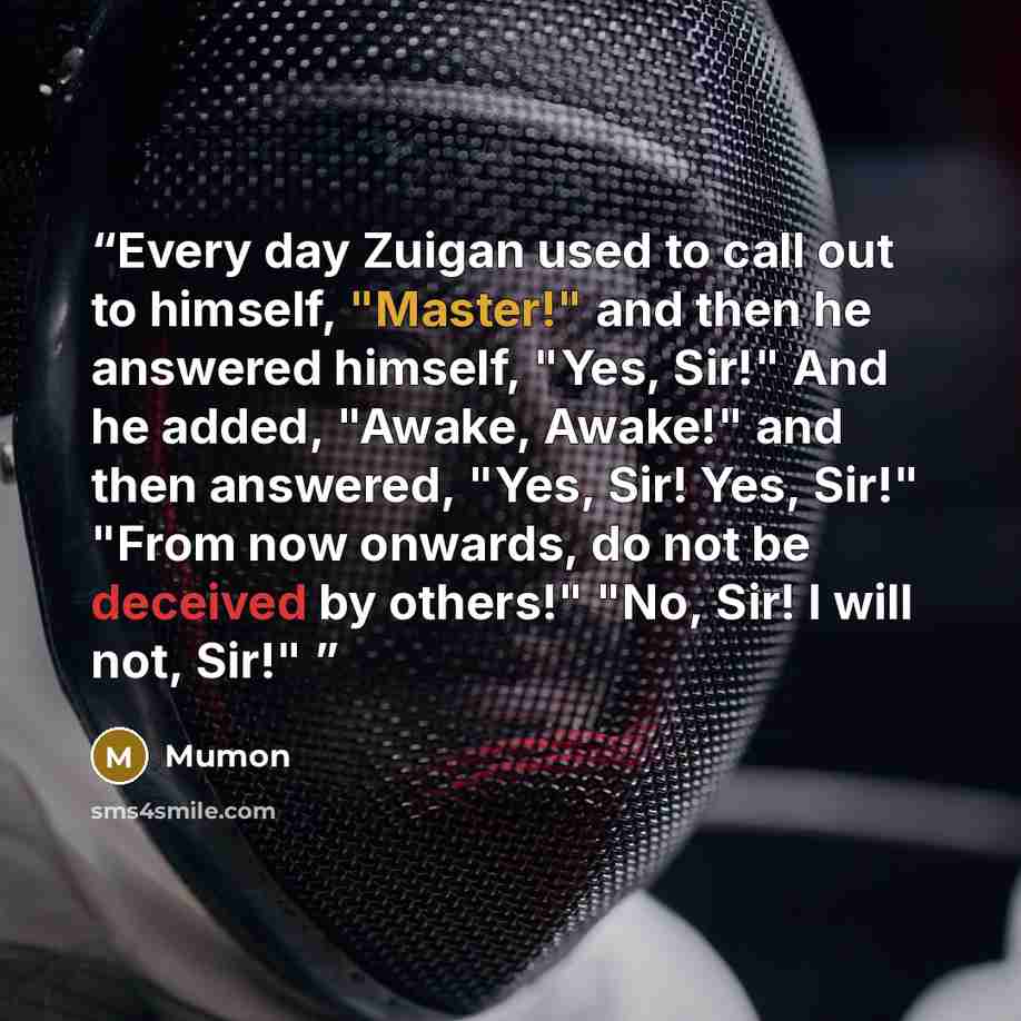 “Every day Zuigan used to call out to himself, "Master!" and then he answered himself, "Yes, Sir!" And he added, "Awake, Awake!" and then answered, "Yes, Sir! Yes, Sir!" "From now onwards, do not be deceived by others!" "No, Sir! I will not, Sir!"” quote by Mumon