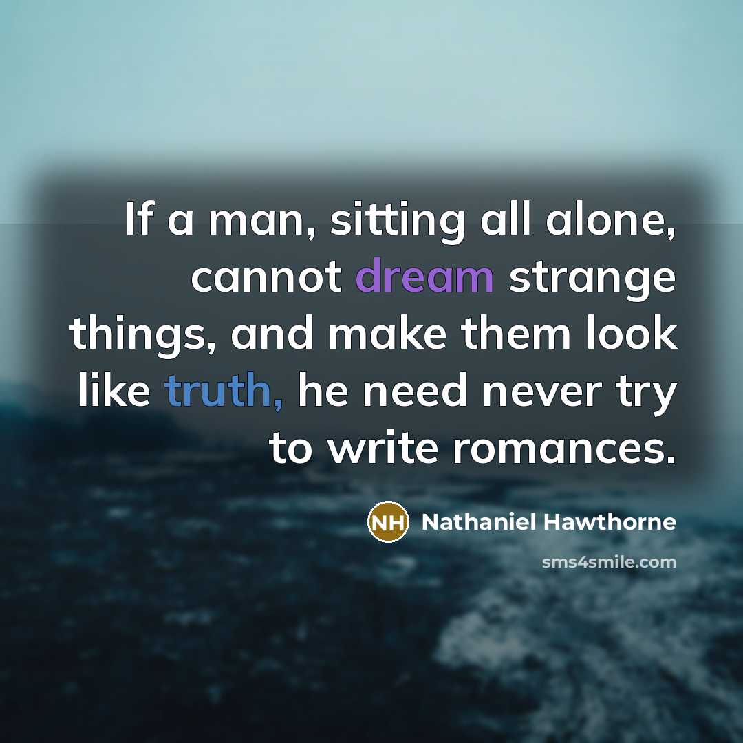 “If a man, sitting all alone, cannot dream strange things, and make them look like truth, he need never try to write romances.” quote by Nathaniel Hawthorne