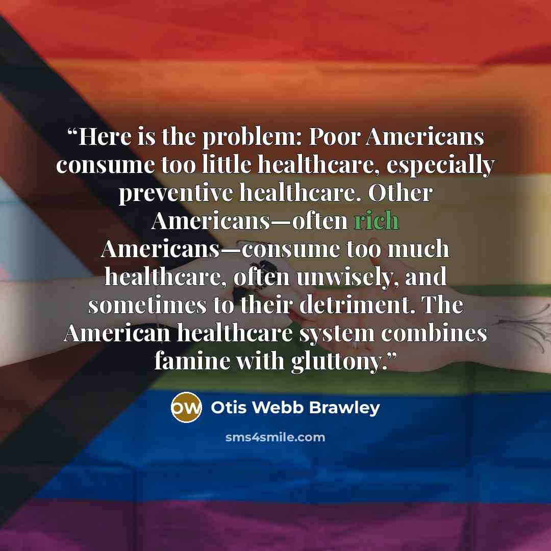 “Here is the problem: Poor Americans consume too little healthcare, especially preventive healthcare. Other Americans—often rich Americans—consume too much healthcare, often unwisely, and sometimes to their detriment. The American healthcare system combines famine with gluttony.” quote by Otis Webb Brawley