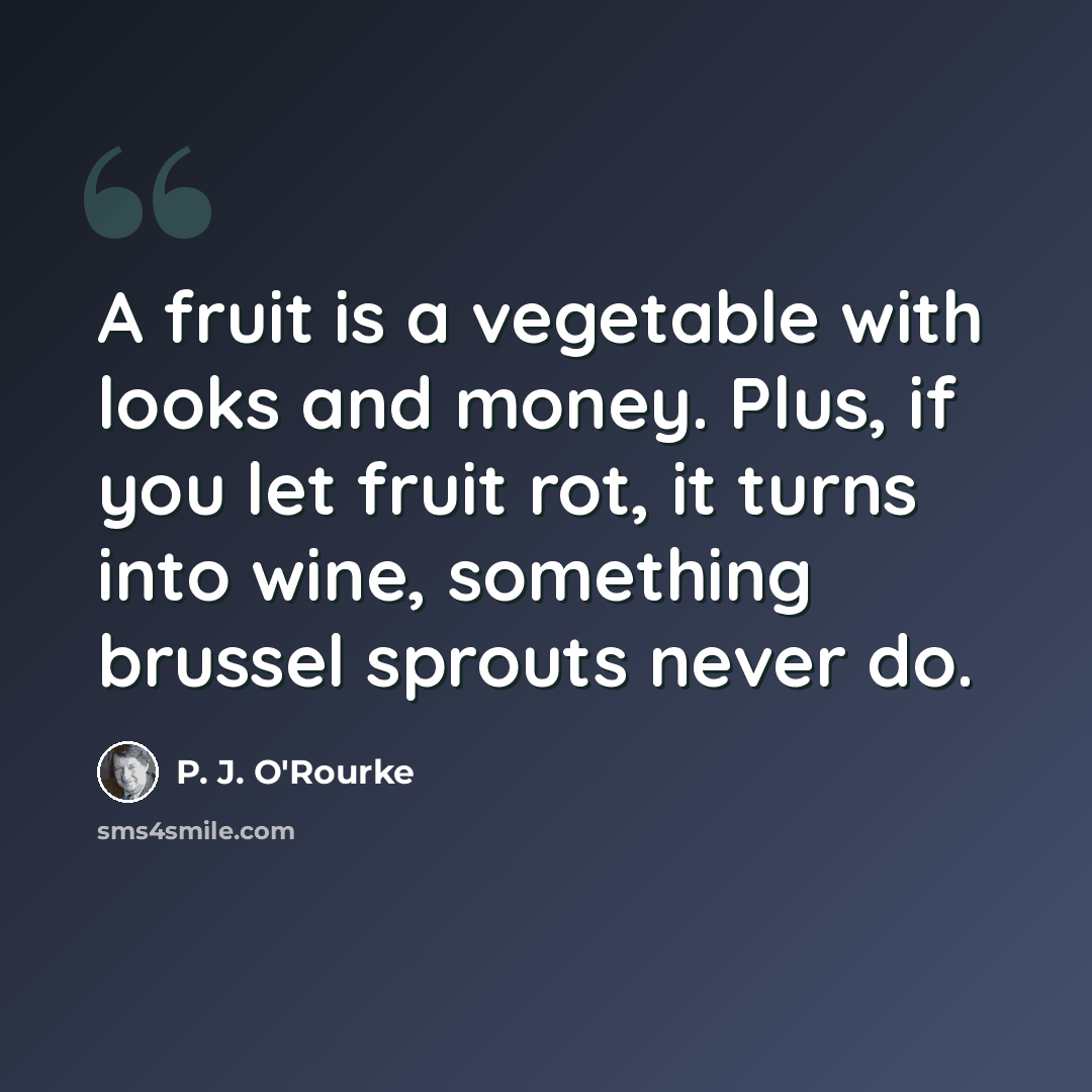 “A fruit is a vegetable with looks and money. Plus, if you let fruit rot, it turns into wine, something brussel sprouts never do.” quote by P. J. O'Rourke