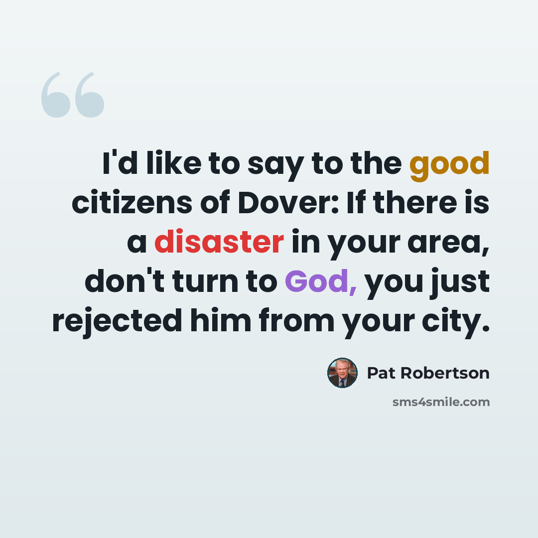 “I'd like to say to the good citizens of Dover: If there is a disaster in your area, don't turn to God, you just rejected him from your city.” quote by Pat Robertson