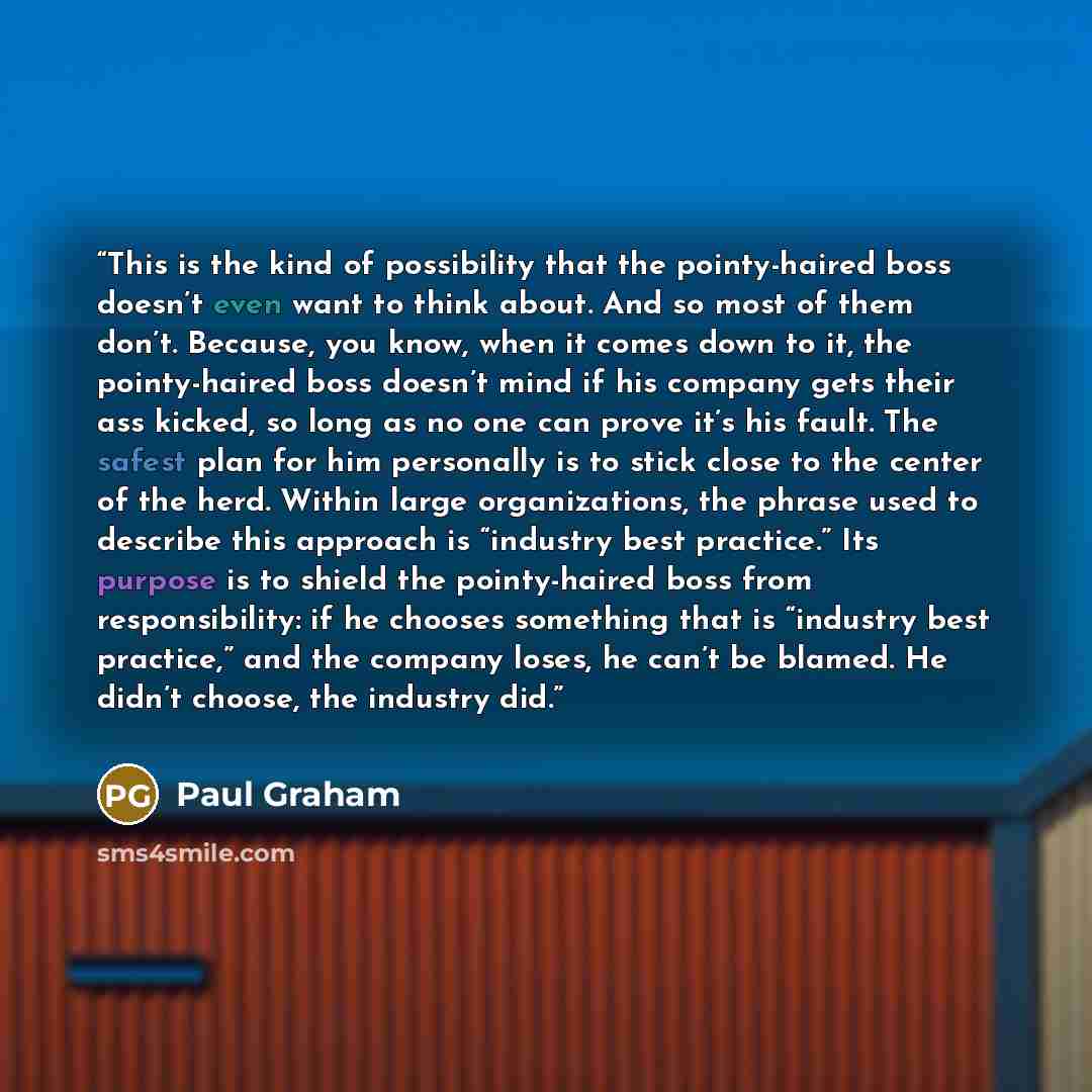 “This is the kind of possibility that the pointy-haired boss doesn’t even want to think about. And so most of them don’t. Because, you know, when it comes down to it, the pointy-haired boss doesn’t mind if his company gets their ass kicked, so long as no one can prove it’s his fault. The safest…” quote by Paul Graham