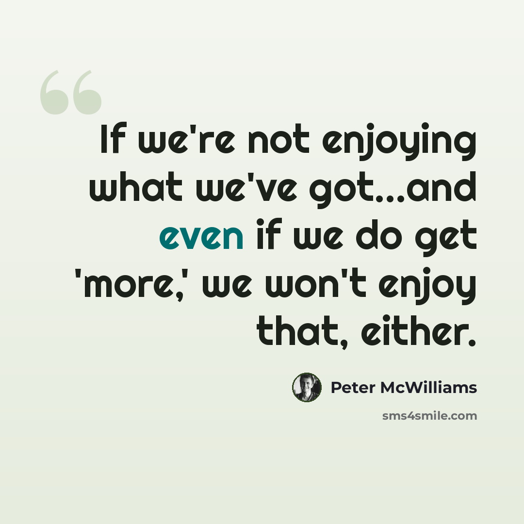“If we're not enjoying what we've got...and even if we do get 'more,' we won't enjoy that, either.” quote by Peter McWilliams