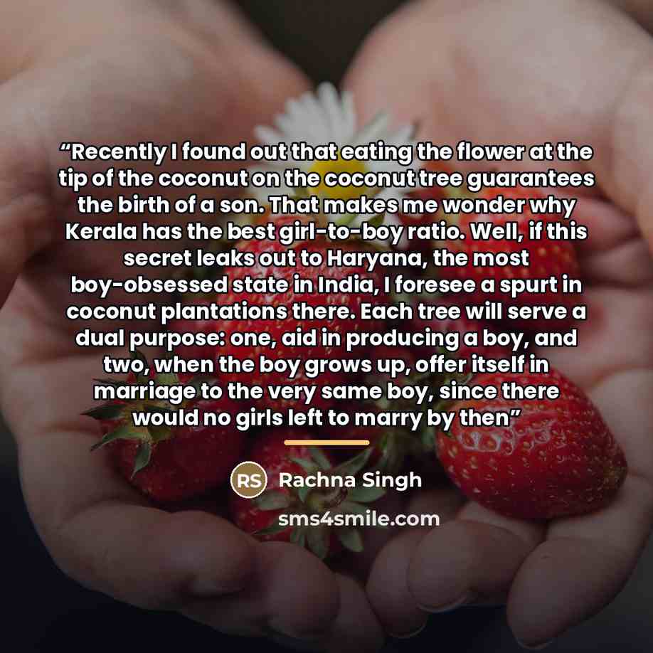 “Recently I found out that eating the flower at the tip of the coconut on the coconut tree guarantees the birth of a son. That makes me wonder why Kerala has the best girl-to-boy ratio. Well, if this secret leaks out to Haryana, the most boy-obsessed state in India, I foresee a spurt in coconut…” quote by Rachna Singh