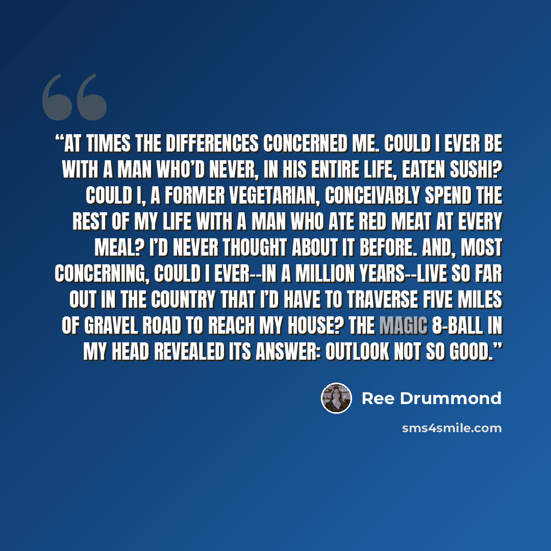 “At times the differences concerned me. Could I ever be with a man who’d never, in his entire life, eaten sushi? Could I, a former vegetarian, conceivably spend the rest of my life with a man who ate red meat at every meal? I’d never thought about it before. And, most concerning, could I ever--in a…” quote by Ree Drummond