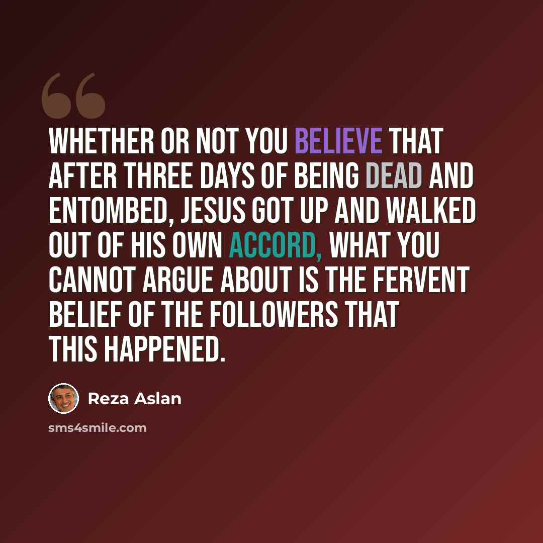 “Whether or not you believe that after three days of being dead and entombed, Jesus got up and walked out of his own accord, what you cannot argue about is the fervent belief of the followers that this happened.” quote by Reza Aslan