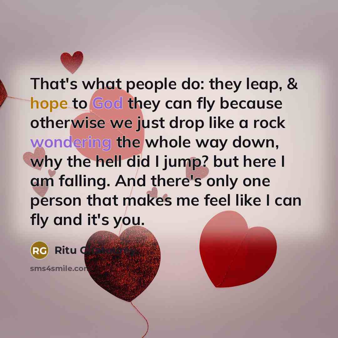 “That's what people do: they leap, & hope to God they can fly because otherwise we just drop like a rock wondering the whole way down, why the hell did I jump? but here I am falling. And there's only one person that makes me feel like I can fly and it's you.” quote by Ritu Ghatourey