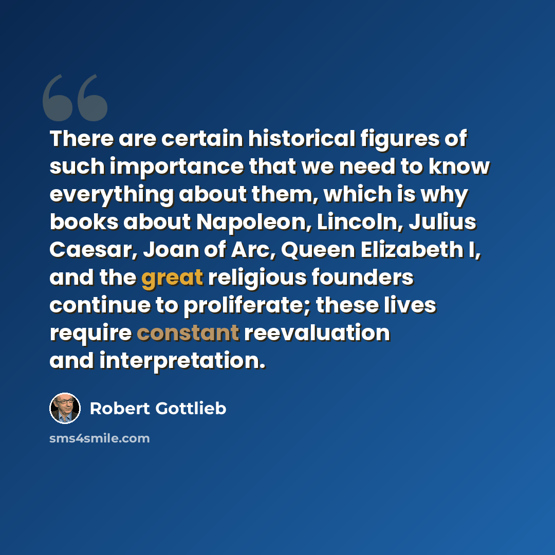 “There are certain historical figures of such importance that we need to know everything about them, which is why books about Napoleon, Lincoln, Julius Caesar, Joan of Arc, Queen Elizabeth I, and the great religious founders continue to proliferate; these lives require constant reevaluation and…” quote by Robert Gottlieb