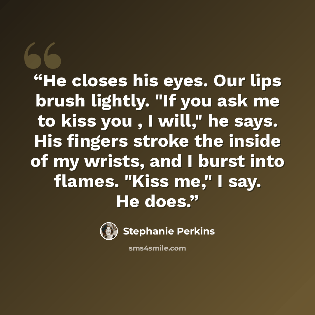 “He closes his eyes. Our lips brush lightly. "If you ask me to kiss you , I will," he says. His fingers stroke the inside of my wrists, and I burst into flames. "Kiss me," I say. He does.” quote by Stephanie Perkins