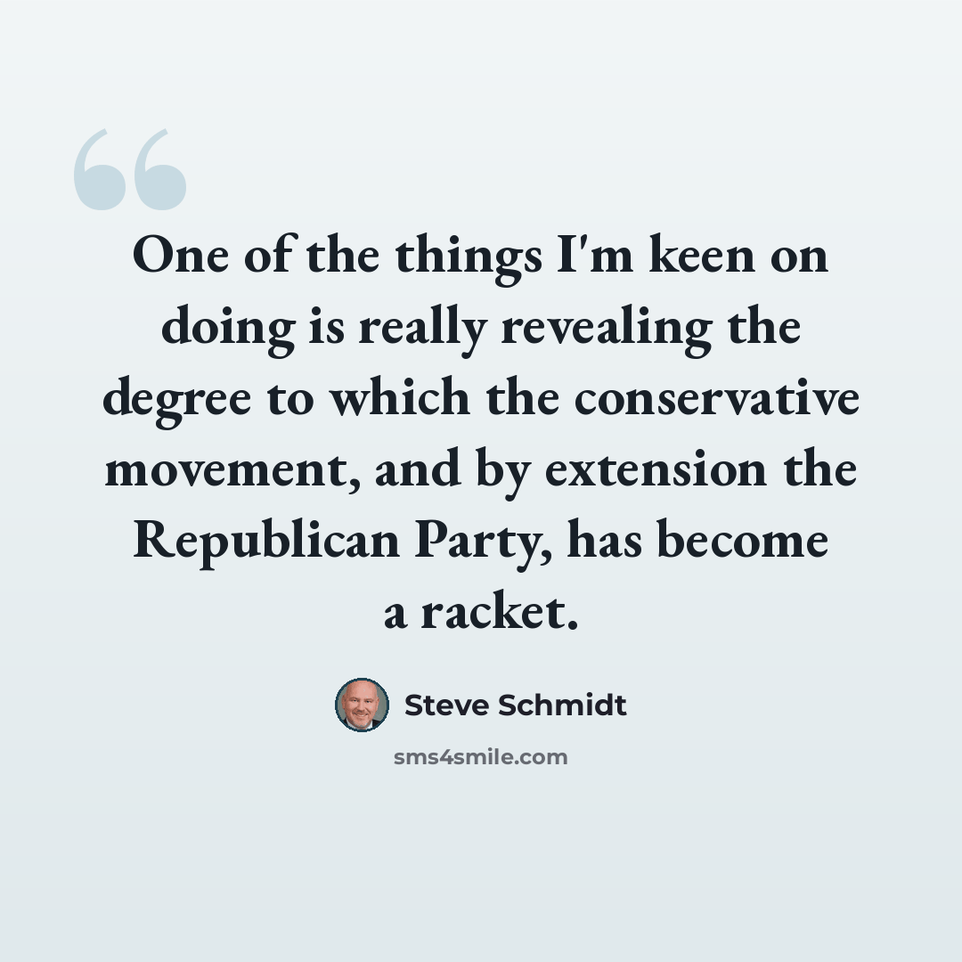 “One of the things I'm keen on doing is really revealing the degree to which the conservative movement, and by extension the Republican Party, has become a racket.” quote by Steve Schmidt