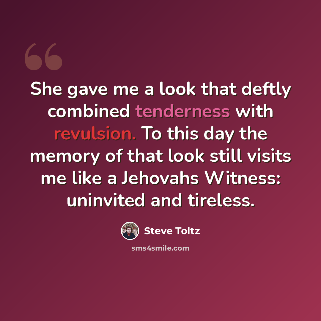 “She gave me a look that deftly combined tenderness with revulsion. To this day the memory of that look still visits me like a Jehovahs Witness: uninvited and tireless.” quote by Steve Toltz