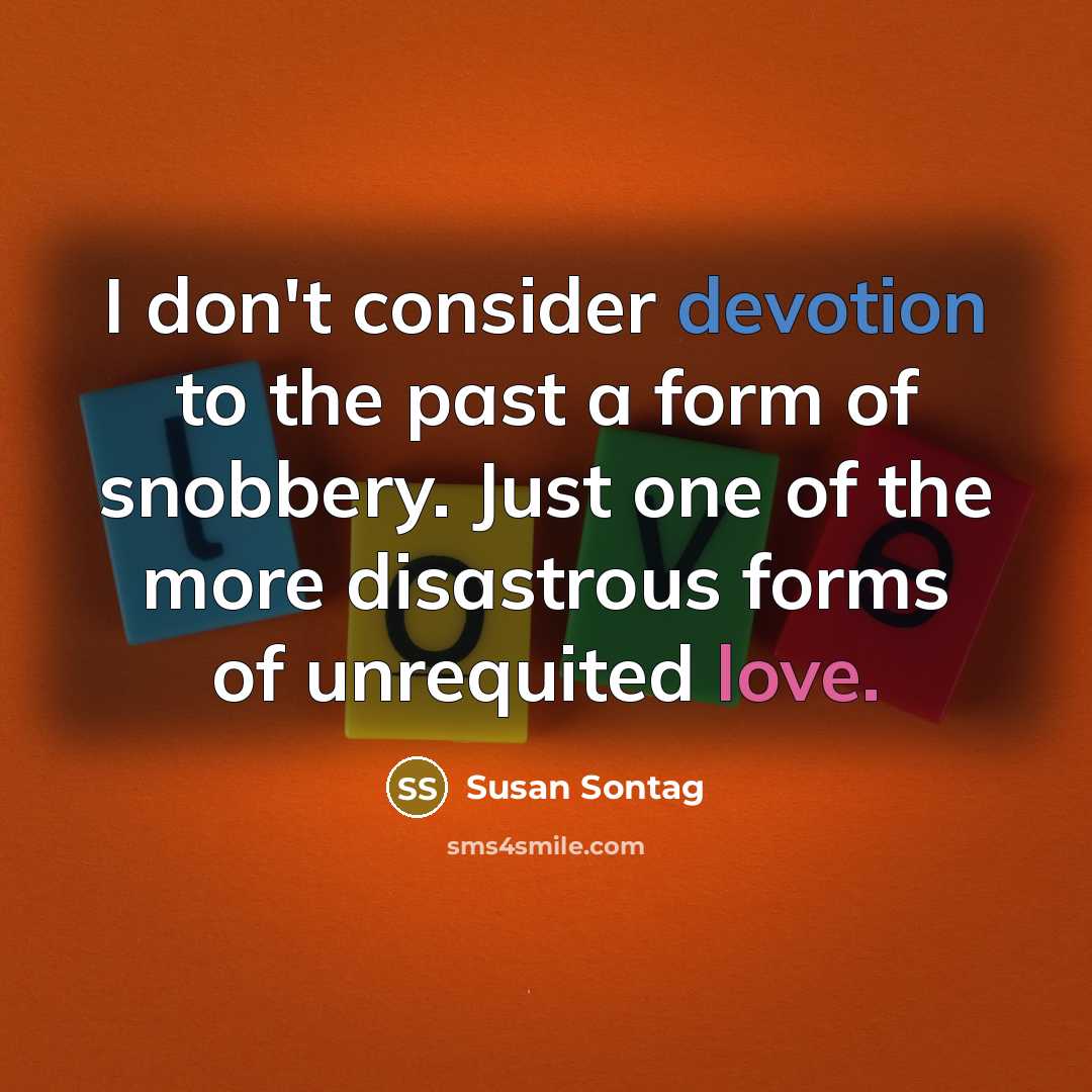 “I don't consider devotion to the past a form of snobbery. Just one of the more disastrous forms of unrequited love.” quote by Susan Sontag