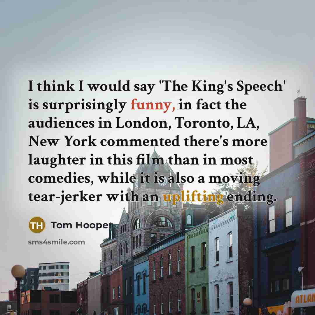 “I think I would say 'The King's Speech' is surprisingly funny, in fact the audiences in London, Toronto, LA, New York commented there's more laughter in this film than in most comedies, while it is also a moving tear-jerker with an uplifting ending.” quote by Tom Hooper