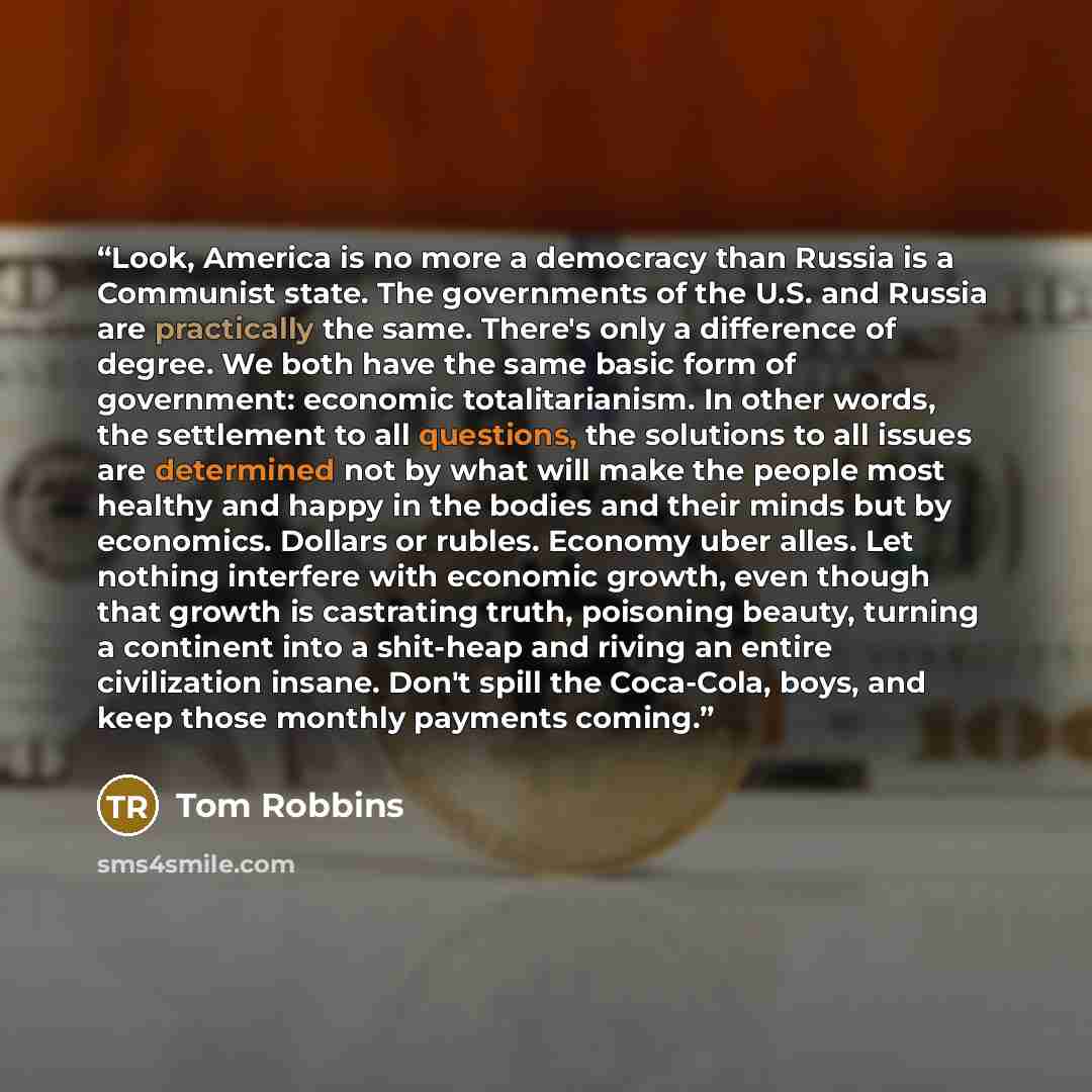 “Look, America is no more a democracy than Russia is a Communist state. The governments of the U.S. and Russia are practically the same. There's only a difference of degree. We both have the same basic form of government: economic totalitarianism. In other words, the settlement to all questions…” quote by Tom Robbins