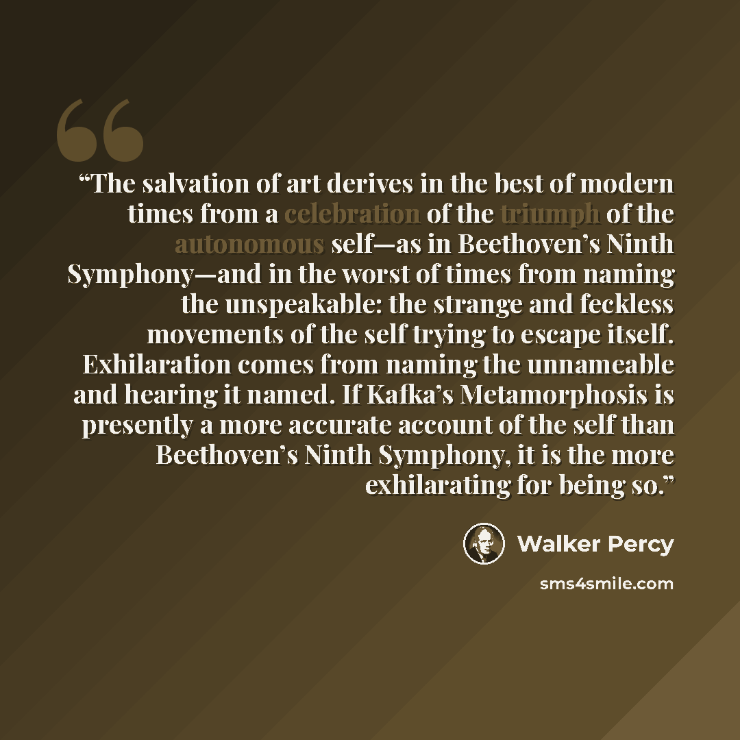 “The salvation of art derives in the best of modern times from a celebration of the triumph of the autonomous self—as in Beethoven’s Ninth Symphony—and in the worst of times from naming the unspeakable: the strange and feckless movements of the self trying to escape itself. Exhilaration comes from…” quote by Walker Percy