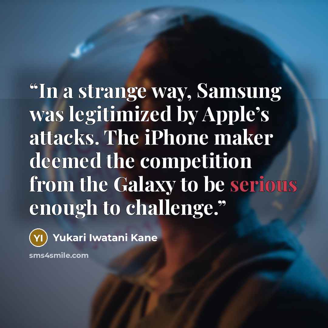 “In a strange way, Samsung was legitimized by Apple’s attacks. The iPhone maker deemed the competition from the Galaxy to be serious enough to challenge.” quote by Yukari Iwatani Kane