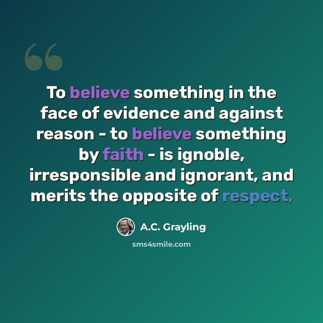 “To believe something in the face of evidence and against reason - to believe something by faith - is ignoble, irresponsible and ignorant, and merits the opposite of respect,” quote by A.C. Grayling