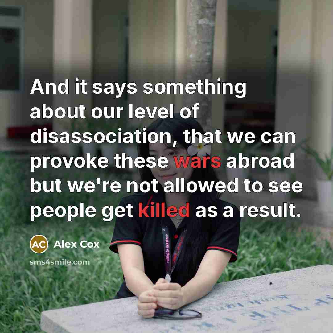 “And it says something about our level of disassociation, that we can provoke these wars abroad but we're not allowed to see people get killed as a result.” quote by Alex Cox