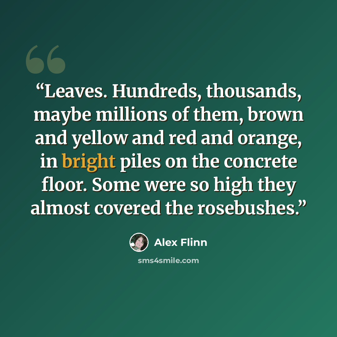 “Leaves. Hundreds, thousands, maybe millions of them, brown and yellow and red and orange, in bright piles on the concrete floor. Some were so high they almost covered the rosebushes.” quote by Alex Flinn