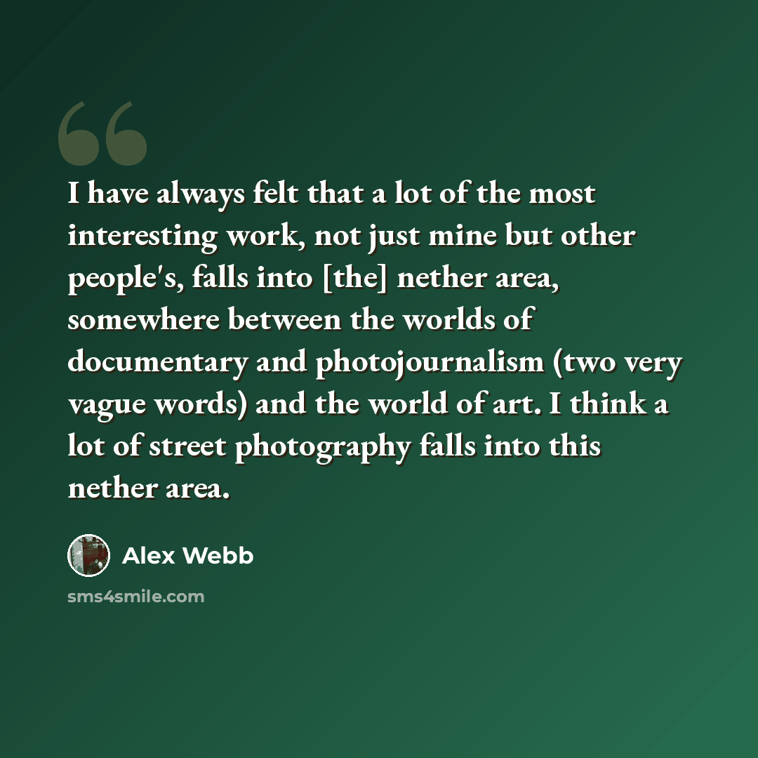 “I have always felt that a lot of the most interesting work, not just mine but other people's, falls into [the] nether area, somewhere between the worlds of documentary and photojournalism (two very vague words) and the world of art. I think a lot of street photography falls into this nether area.” quote by Alex Webb