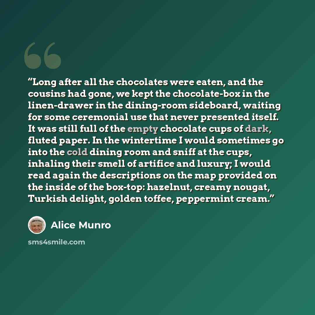 “Long after all the chocolates were eaten, and the cousins had gone, we kept the chocolate-box in the linen-drawer in the dining-room sideboard, waiting for some ceremonial use that never presented itself. It was still full of the empty chocolate cups of dark, fluted paper. In the wintertime I…” quote by Alice Munro
